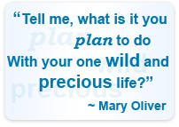 Tell me, what is it you plan to do with your one wild and precious life? ~ Mary Oliver